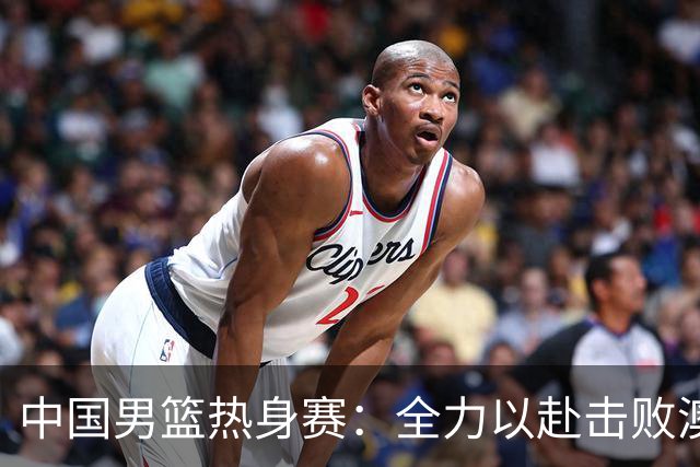 中国男篮热身赛：全力以赴击败澳大利亚，郭士强打造双塔阵容，央视直播